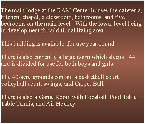 Text Box: The main lodge at the RAM Center houses the cafeteria, kitchen, chapel, a classroom, bathrooms, and five bedrooms on the main level.  With the lower level being in development for additional living area.  This building is available  for use year-round.There is also currently a large dorm which sleeps 144 and is divided for use for both boys and girls.The 40-acre grounds contain a basketball court, volleyball court, swings, and Carpet Ball.  There is also a Game Room with Foosball, Pool Table, Table Tennis, and Air Hockey.