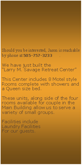 Text Box: Should you be interested, Jason is reachable by phone at 505-757-3233      .We have just built the Larry M. Savage Retreat CenterThis Center includes 8 Motel style Rooms complete with showers and a Queen size bed.These units, along side of the four rooms available for couple in the Main Building allow us to serve a variety of small groups.Facilities includeLaundry FacilitiesFor our guests.