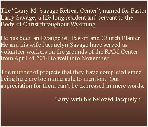 Text Box: The Larry M. Savage Retreat Center, named for Pastor Larry Savage, a life long resident and servant to the Body of Christ throughout Wyoming.He has been an Evangelist, Pastor, and Church Planter.He and his wife Jacquelyn Savage have served as volunteer workers on the grounds of the RAM Center from April of 2014 to well into November.The number of projects that they have completed since being here are too numerable to mention.  Our appreciation for them cant be expressed in mere words.                                                                    Larry with his beloved Jacquelyn